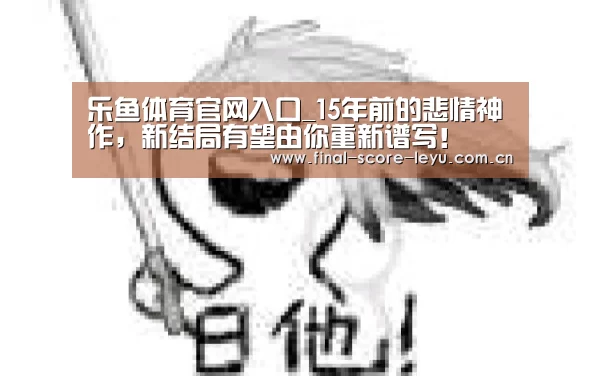 乐鱼体育官网入口_15年前的悲情神作,新结局有望由你重新谱写!(图3) 乐鱼平台